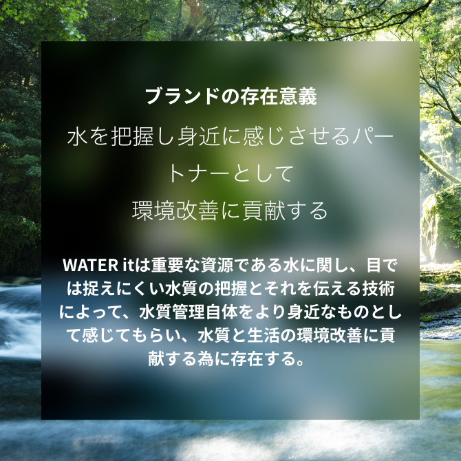 ブランドの存在意義 水を把握し身近に感じさせるパートナーとして環境改善に貢献する WATER itは重要な資源である水に関し、目では捉えにくい水質の把握とそれを伝える技術によって、水質管理自体をより身近なものとして感じてもらい、水質と生活の環境改善に貢献する為に存在する。