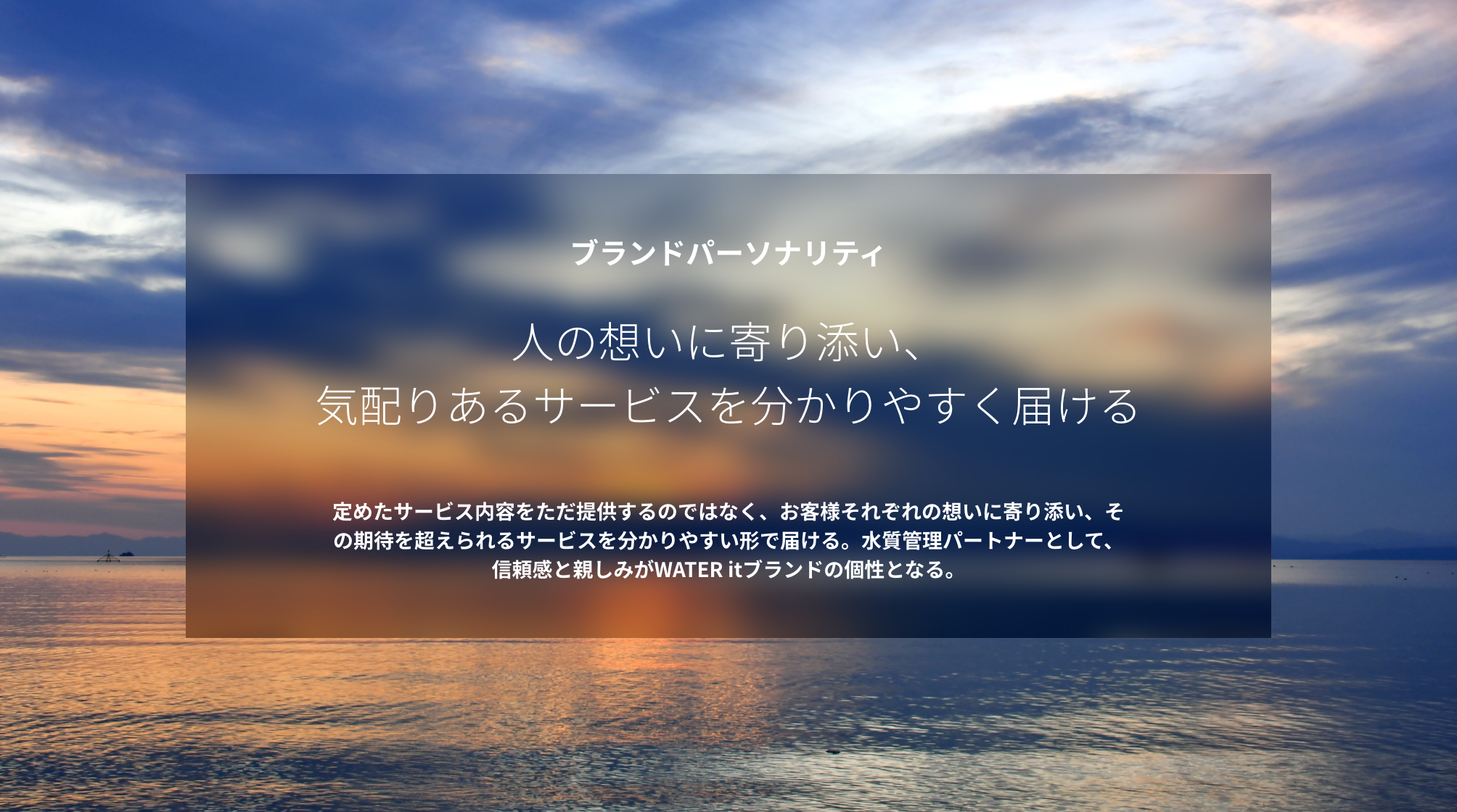 ブランドパーソナリティ 人の想いに寄り添い、気配りあるサービスを分かりやすく届ける 定めたサービス内容をただ提供するのではなく、お客様それぞれの想いに寄り添い、その期待を超えられるサービスを分かりやすい形で届ける。水質管理パートナーとして、信頼感と親しみがWATER itブランドの個性となる。