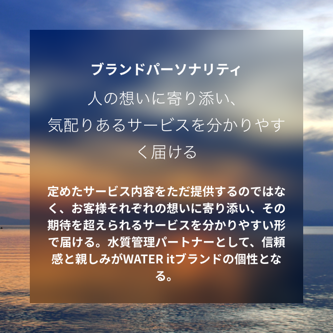 ブランドパーソナリティ 人の想いに寄り添い、気配りあるサービスを分かりやすく届ける 定めたサービス内容をただ提供するのではなく、お客様それぞれの想いに寄り添い、その期待を超えられるサービスを分かりやすい形で届ける。水質管理パートナーとして、信頼感と親しみがWATER itブランドの個性となる。
