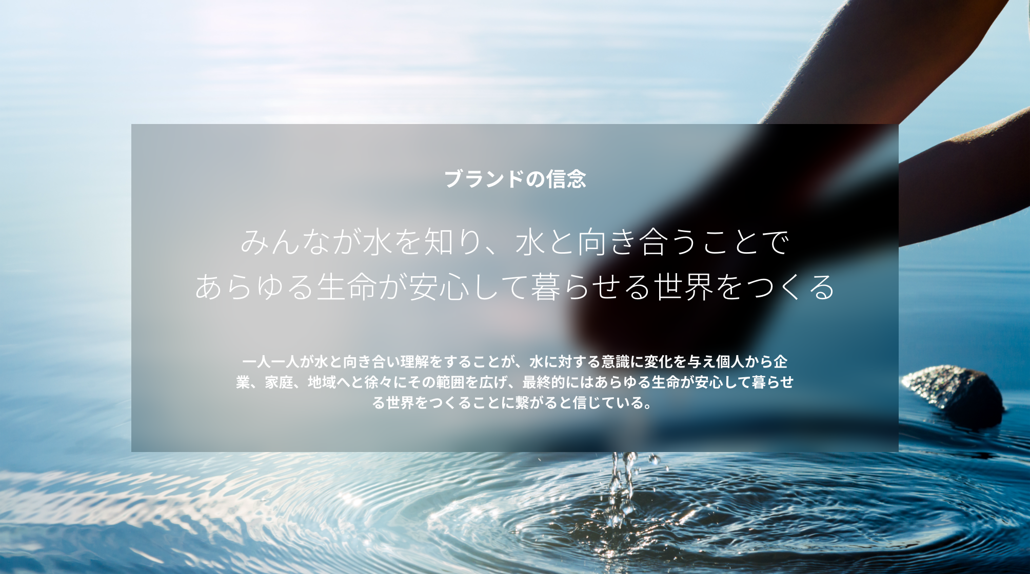 ブランドの信念 みんなが水を知り、水と向き合うことであらゆる生命が安心して暮らせる世界をつくる 一人一人が水と向き合い理解をすることが、水に対する意識に変化を与え個人から企業、家庭、地域へと徐々にその範囲を広げ、最終的にはあらゆる生命が安心して暮らせる世界をつくることに繋がると信じている。