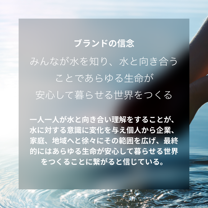 ブランドの信念 みんなが水を知り、水と向き合うことであらゆる生命が安心して暮らせる世界をつくる 一人一人が水と向き合い理解をすることが、水に対する意識に変化を与え個人から企業、家庭、地域へと徐々にその範囲を広げ、最終的にはあらゆる生命が安心して暮らせる世界をつくることに繋がると信じている。